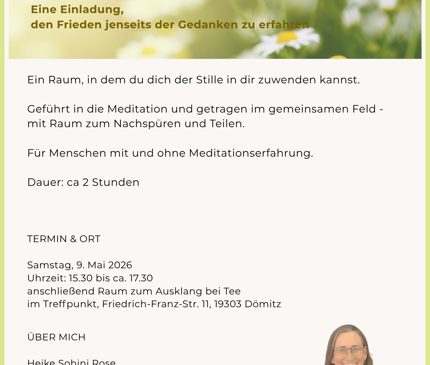 Lauschen der inneren Stille Eine Einladung, den Frieden jenseits der Gedanken zu erfahren Ein Raum, in dem du dich der Stille in dir zuwenden kannst. Geführt in die Meditation und getragen im gemeinsamen Feld - mit Raum zum Nachspüren und Teilen. Für Menschen mit und ohne Meditationserfahrung. Dauer: ca 2 Stunden TERMIN & ORT Samstag, 9. Mai 2026 Uhrzeit: 15.30 bis ca. 17.30 anschließend Raum zum Ausklang bei Tee im Treffpunkt, Friedrich-Franz-Str. 11, 19303 Dömitz ÜBER MICH Heike Sohini Rose Ich begleite Menschen auf dem Weg nach innen - in die Stille, in den Frieden. KONTAKT Anmeldung / Kontakt: Heike Sohini Rose 0179 169 2829 - sohini@web.de