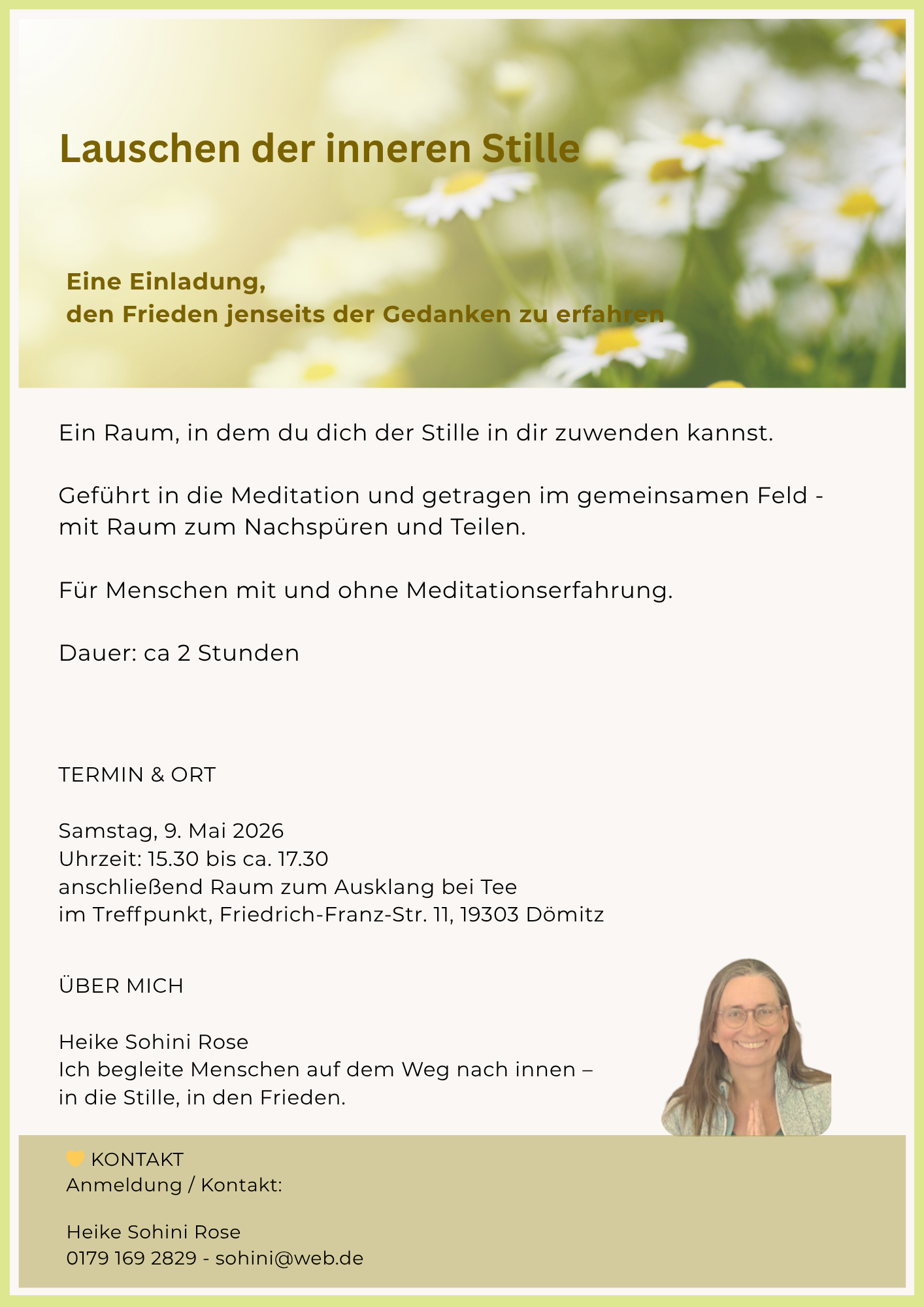 Lauschen der inneren Stille Eine Einladung, den Frieden jenseits der Gedanken zu erfahren Ein Raum, in dem du dich der Stille in dir zuwenden kannst. Geführt in die Meditation und getragen im gemeinsamen Feld - mit Raum zum Nachspüren und Teilen. Für Menschen mit und ohne Meditationserfahrung. Dauer: ca 2 Stunden TERMIN & ORT Samstag, 9. Mai 2026 Uhrzeit: 15.30 bis ca. 17.30 anschließend Raum zum Ausklang bei Tee im Treffpunkt, Friedrich-Franz-Str. 11, 19303 Dömitz ÜBER MICH Heike Sohini Rose Ich begleite Menschen auf dem Weg nach innen - in die Stille, in den Frieden. KONTAKT Anmeldung / Kontakt: Heike Sohini Rose 0179 169 2829 - sohini@web.de